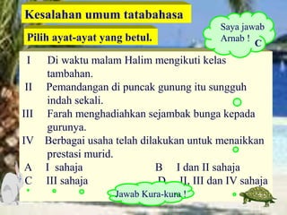 I Di waktu malam Halim mengikuti kelas
tambahan.
II Pemandangan di puncak gunung itu sungguh
indah sekali.
III Farah menghadiahkan sejambak bunga kepada
gurunya.
IV Berbagai usaha telah dilakukan untuk menaikkan
prestasi murid.
A I sahaja B I dan II sahaja
C III sahaja D II, III dan IV sahaja
Kesalahan umum tatabahasa
Pilih ayat-ayat yang betul.
Saya jawab
Arnab !
Jawab Kura-kura !
C
 