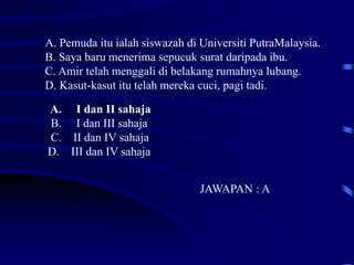 A. I dan II sahaja
B. I dan III sahaja
C. II dan IV sahaja
D. III dan IV sahaja
JAWAPAN : A
A. Pemuda itu ialah siswazah di Universiti PutraMalaysia.
B. Saya baru menerima sepucuk surat daripada ibu.
C. Amir telah menggali di belakang rumahnya lubang.
D. Kasut-kasut itu telah mereka cuci, pagi tadi.
 