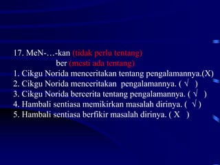 17. MeN-…-kan (tidak perlu tentang)
ber (mesti ada tentang)
1. Cikgu Norida menceritakan tentang pengalamannya.(X)
2. Cikgu Norida menceritakan pengalamannya. ( √ )
3. Cikgu Norida bercerita tentang pengalamannya. ( √ )
4. Hambali sentiasa memikirkan masalah dirinya. ( √ )
5. Hambali sentiasa berfikir masalah dirinya. ( X )
 