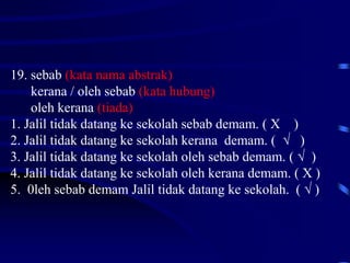 19. sebab (kata nama abstrak)
kerana / oleh sebab (kata hubung)
oleh kerana (tiada)
1. Jalil tidak datang ke sekolah sebab demam. ( X )
2. Jalil tidak datang ke sekolah kerana demam. ( √ )
3. Jalil tidak datang ke sekolah oleh sebab demam. ( √ )
4. Jalil tidak datang ke sekolah oleh kerana demam. ( X )
5. 0leh sebab demam Jalil tidak datang ke sekolah. ( √ )
 