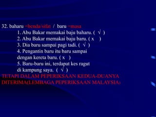 32. baharu =benda/sifat / baru =masa
1. Abu Bakar memakai baju baharu. ( √ )
2. Abu Bakar memakai baju baru. ( x )
3. Dia baru sampai pagi tadi. ( √ )
4. Pengantin baru itu baru sampai
dengan kereta baru. ( x )
5. Baru-baru ini, terdapat kes ragut
di kampung saya. ( √ )
TETAPI DALAM PEPERIKSAAN KEDUA-DUANYA
DITERIMA(LEMBAGA PEPERIKSAAN MALAYSIA)
 
