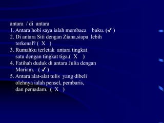 antara / di antara
1. Antara hobi saya ialah membaca buku. (✔ )
2. Di antara Siti dengan Ziana,siapa lebih
terkenal? ( X )
3. Rumahku terletak antara tingkat
satu dengan tingkat tiga.( X )
4. Fatihah duduk di antara Julia dengan
Mariam. ( ✔ )
5. Antara alat-alat tulis yang dibeli
olehnya ialah pensel, pembaris,
dan pemadam. ( X )
 