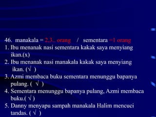 46. manakala = 2,3.. orang / sementara =1 orang
1. Ibu menanak nasi sementara kakak saya menyiang
ikan.(x)
2. Ibu menanak nasi manakala kakak saya menyiang
ikan. (√ )
3. Azmi membaca buku sementara menunggu bapanya
pulang. ( √ )
4. Sementara menunggu bapanya pulang, Azmi membaca
buku.( √ )
5. Danny menyapu sampah manakala Halim mencuci
tandas. ( √ )
 