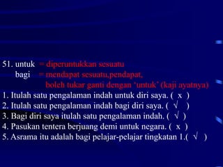 51. untuk = diperuntukkan sesuatu
bagi = mendapat sesuatu,pendapat,
boleh tukar ganti dengan ‘untuk’ (kaji ayatnya)
1. Itulah satu pengalaman indah untuk diri saya. ( x )
2. Itulah satu pengalaman indah bagi diri saya. ( √ )
3. Bagi diri saya itulah satu pengalaman indah. ( √ )
4. Pasukan tentera berjuang demi untuk negara. ( x )
5. Asrama itu adalah bagi pelajar-pelajar tingkatan 1.( √ )
 