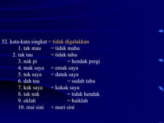52. kata-kata singkat = tidak digalakkan
1. tak mau = tidak mahu
2. tak tau = tidak tahu
3. nak pi = hendak pergi
4. mak saya = emak saya
5. tuk saya = datuk saya
6. dah tau = sudah tahu
7. kak saya = kakak saya
8. tak nak = tidak hendak
9. oklah = baiklah
10. mai sini = mari sini
 