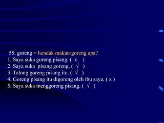 55. goreng = hendak makan/goreng apa?
1. Saya suka goreng pisang. ( x )
2. Saya suka pisang goreng. ( √ )
3. Tolong goreng pisang itu. ( √ )
4. Goreng pisang itu digoreng oleh ibu saya. ( x )
5. Saya suka menggoreng pisang. ( √ )
 