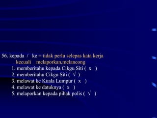 56. kepada / ke = tidak perlu selepas kata kerja
kecuali melaporkan,melancong
1. memberitahu kepada Cikgu Siti ( x )
2. memberitahu Cikgu Siti ( √ )
3. melawat ke Kuala Lumpur ( x )
4. melawat ke datuknya ( x )
5. melaporkan kepada pihak polis ( √ )
 