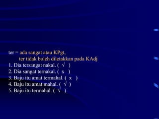 ter = ada sangat atau KPgt,
ter tidak boleh diletakkan pada KAdj
1. Dia tersangat nakal. ( √ )
2. Dia sangat ternakal. ( x )
3. Baju itu amat termahal. ( x )
4. Baju itu amat mahal. ( √ )
5. Baju itu termahal. ( √ )
 