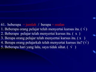 61. beberapa = jumlah / berapa = soalan
1. Beberapa orang pelajar telah menyertai kursus itu. ( √ )
2. Beberapa pelajar telah menyertai kursus itu. ( x )
3. Berapa orang pelajar telah menyertai kursus itu. ( x )
4. Berapa orang pelajarkah telah menyertai kursus itu? (√ )
5. Beberapa hari yang lalu, saya tidak sihat. ( √ )
 