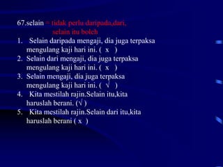 67.selain = tidak perlu daripada,dari,
selain itu boleh
1. Selain daripada mengaji, dia juga terpaksa
mengulang kaji hari ini. ( x )
2. Selain dari mengaji, dia juga terpaksa
mengulang kaji hari ini. ( x )
3. Selain mengaji, dia juga terpaksa
mengulang kaji hari ini. ( √ )
4. Kita mestilah rajin.Selain itu,kita
haruslah berani. (√ )
5. Kita mestilah rajin.Selain dari itu,kita
haruslah berani ( x )
 
