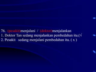 76. (pesakit)menjalani / (doktor)menjalankan
1. Doktor Tan sedang menjalankan pembedahan itu.(√
2. Pesakit sedang menjalani pembedahan itu. ( x )
 