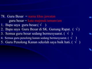 78. Guru Besar = nama khas jawatan
guru besar = kata majmuk/umum/am
1. Bapa saya guru besar.( √ )
2. Bapa saya Guru Besar di SK. Gunung Rapat. ( √ )
3. Semua guru besar sedang bermesyuarat. ( √ )
4. Semua guru penolong kanan sedang bermesyuarat. ( √ )
5. Guru Penolong Kanan sekolah saya baik hati. ( √ )
 