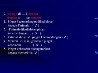 9. (orang) di-…-i (benda)
(benda) di-…-kan (orang)
1. Pingat kecemerlangan dihadiahkan
kepada Fatimah. ( ✔ )
2. Fatimah dihadiahkan pingat
kecemerlangan. ( X )
3. Fatimah dihadiahi pingat kecemerlangan. (✔ )
4. Menteri itu dianugerahkan pingat
kebesaran. ( X )
5. Pingat kebesaran dianugerahkan
kepada menteri itu. (✔ )
 
