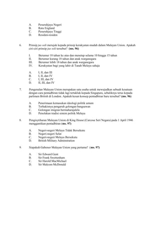 A.     Pesuruhjaya Negeri
     B.     Ratu England
     C.     Pesuruhjaya Tinggi
     D.     Residen-residen


6.   Prinsip jus soli merujuk kepada prinsip kerakyatan mudah dalam Malayan Union. Apakah
     ciri-ciri prinsip jus soli tersebut? (ms. 96)

     I.      Berumur 18 tahun ke atas dan menetap selama 10 hingga 15 tahun
     II.     Berumur kurang 18 tahun dan anak warganegara
     III.    Berumur lebih 18 tahun dan anak warganegara
     IV.     Kerakyatan bagi yang lahir di Tanah Melayu sahaja

     A.     I, II, dan III
     B.     I, II, dan IV
     C.     I, III, dan IV
     D.     II, III, dan IV

7.   Pengenalan Malayan Union merupakan satu usaha untuk mewujudkan sebuah kesatuan
     dengan cara pentadbiran tidak lagi tertakluk kepada Singapura, sebaliknya terus kepada
     parlimen British di London. Apakah kesan konsep pentadbiran baru tersebut? (ms. 96)

     A.     Penerimaan kemasukan ideologi politik umum
     B.     Terhakisnya pengaruh golongan bangsawan
     C.     Golongan imigran bermaharajalela
     D.     Penolakan tradisi sistem politik Melayu

8.   Pengisytiharan Malayan Union di King House (Carcosa Seri Negara) pada 1 April 1946
     menggantikan pentadbiran (ms. 97)

     A.     Negeri-negeri Melayu Tidak Bersekutu
     B.     Negeri-negeri Selat
     C.     Negeri-negeri Melayu Bersekutu
     D.     British Military Adminstration

9.   Siapakah Gabenor Malayan Union yang pertama? (ms. 97)

     A.     Sir Edward Gent
     B.     Sir Frank Swettenham
     C.     Sir Harold MacMichael
     D.     Sir Malcom McDonald
 