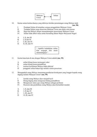 Malayan                Sultan
                               Union


10.   Kaitan antara kedua-duanya yang akhirnya berlaku penentangan orang Melayu ialah
                                                                              (ms. 98)
      I.      Pendapat Sultan di ketepikan semasa penggubalan Malayan Union
      II.     Terdapat Sultan yang menerima Malayan Union atas dasar setia kawan
      III.    Raja-raja Melayu diugut menandatangani penerimaan Malayan Union
      IV.     Sultan tidak diberi masa untuk berunding dalam Majlis Mesyuarat Negeri

      A.     I, II, dan III
      B.     I, II dan IV
      C.     I, III, dan IV
      D.     II, III, dan IV

                               “ Apabila kedudukan sultan
                               kita tergugat kita mesti
                               menentangnya “


11.   Kaitan kata-kata di atas dengan Malayan Union adalah (ms. 99)

      A.     sultan hilang kuasa memungut cukai
      B.     sultan hilang kuasa pentadbiran
      C.     institusi kesultanan Melayu tidak diiktiraf
      D.     pengganti sultan bukan lagi melalui sistem pewarisan

12.   Mengapakah orang Melayu menentang pemberian kerakyatan yang longgar kepada orang
      dagang melalui Malayan Union? (ms. 99)

      I.     Jumlah orang Melayu akan menjadi kecil
      II.    Orang dagang akan menguasai bidang pentadbiran
      III.   Mengancam status quo orang Melayu sebagai peribumi
      IV.    Ekonomi dan pendidikan orang Melayu akan bertambah mundur

      A.     I, II, dan III
      B.     I, II dan IV
      C.     I, III, dan IV
      D.     II, III, dan IV
 