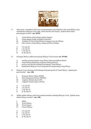 13.   rapat umum merupakan salah satu cara penentangan yang dilakukan oleh orang Melayu yang
      membuktikan Malayan Union tidak boleh diterima oleh mereka. Apakah faktor-faktor
      penentangan tersebut? (ms. 98/99)

      I.     Tanah Melayu kekal sebagai jajahan Inggeris
      II.    Orang dagang mudah mendapat kerakyatan
      III.   Tindakan Sir Harold MacMichael mengugut raja-raja Melayu
      IV.    Hak istimewa orang Melayu sebagai peribumi terhapus

      A.     I, II, dan III
      B.     I, II, dan IV
      C.     I, III, dan IV
      D.     II, III, dan IV

14.   Golongan Melayu radikal menyokong Malayan Union kerana (ms. 99/100)

      A.     memberi peluang kepada orang Melayu dalam pentadbiran British
      B.     orang Melayu berpeluang menguasai bidang ekonomi
      C.     percaya janji British terhadap kemerdekaan Tanah Melayu
      D.     pelaksanaan Malayan Union mengambil kira kepentingan orang Melayu

15.   Malayan Union disokong oleh beberapa buah parti politik di Tanah Melayu. Apakah parti-
      parti tersebut? (ms. 100)

      I.     Kesatuan Melayu Muda (KMM)
      II.    Parti Kebangsaan Melayu (PKMM)
      III.   Angkatan Pemuda Insaf (API)
      IV.    Angkatan Wanita Sedar (AWAS)

      A.     I, II, dan III
      B.     I, II, dan IV
      C.     I, III, dan IV
      D.     II, III, dan IV

16.   Akhbar-akhbar Melayu telah menyuarakan bantahan terhadap Malayan Union. Apakah antara
      akhbar Melayu tersebut? (ms. 100)

      I.     Majlis
      II.    Warta Malaya
      III.   Warta Negara
      IV.    Utusan Melayu

      A.     I, II, dan III
      B.     I, II, dan IV
      C.     I, III, dan IV
      D.     II, III, dan IV
 