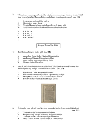 17.   Pelbagai cara penentangan dibuat oleh penduduk tempatan sebagai bantahan kepada British
      yang memperkenalkan Malayan Union. Apakah cara penentangan tersebut? (ms. 100)

      I.      Penentangan akhbar-akhbar Melayu
      II.     Demonstrasi secara damai
      III.    Menubuhkan pertubuhan radikal yang bergerak secara sulit
      IV.     Menghantar surat bantahan ke pejabat tanah jajahan London

      A.     I, II, dan III
      B.     I, II, dan IV
      C.     I, III, dan IV
      D.     II, III, dan IV
      E.


                                  Kongres Melayu Mac 1946


18.   Hasil daripada kongres di atas ialah (ms. 101)

      A.     penubuhan United Malays National Organization
      B.     pelaksanaan Malayan Union ditangguhkan
      C.     orang Melayu menentang Malayan Union
      D.     Malayan Union dibubarkan

19.   Apakah hasil daripada rundingan British dengan raja-raja Melayu dan UMNO akibat
      penentangan orang Melayu terhadap Malayan Union (ms. 102)

      A.     Persekutuan Tanah Melayu telah dibentuk
      B.     Pentadbiran Tanah Melayu diserah kepada orang Melayu
      C.     Orang Melayu diberi kuasa dalam pentadbiran British
      D.     British bersetuju membubarkan Malayan Union




20.   Kesimpulan yang boleh di buat berkaitan dengan Perjanjian Persekutuan 1948 adalah
                                                                              (ms. 102)
      A.    Tanah Melayu akan diberikan kemerdekaan
      B.    kejayaan orang Melayu menentang penjajahan British
      C.    Tanah Melayu kekal sebagai tanah jajahan British
      D.    orang Melayu dijamin kedudukannya di Tanah Melayu
 