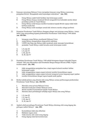 21.   Kejayaan menentang Malayan Union merupakan kejayaan orang Melayu menentang
      penjajahan British. Mengapakah anda berpendapat sedemikian? (ms. 102)

      A.     Orang Melayu sudah boleh berdikari dan berkerajaan sendiri
      B.     Orang Melayu berjaya mendesak British mengambil kira kehendak mereka dalam
             perubahan politik di Tanah Melayu
      C.     Orang Melayu telah berjaya memberi kesedaran kepada British supaya tidak boleh
             berbuat sesuka hati
      D.     Orang Melayu telah mendapat semula hak istimewa mereka sebagai peribumi

22.   Perjanjian Persekutuan Tanah Melayu dianggap sebagai satu kejayaan orang Melayu. Antara
      faktor yang menyumbang kepada pembentukan Persekutuan Tanah Melayu 1948 adalah
      (ms. 103/104)

      I.     ketegasan orang Melayu membantah Malayan Union
      II.    orang Melayu mengamalkan sikap politik sederhana
      III.   UMNO dan Raja-raja Melayu tidak mendesak untuk mencapai kemerdekaan
      IV.    penduduk Tanah Melayu sudah bersedia untuk berkerajaan sendiri

      A.     I, II, dan III
      B.     I, II, dan IV
      C.     I, III, dan IV
      D.     II, III, dan IV


23.   Penubuhan Persekutuan Tanah Melayu 1948 adalah bertepatan dengan kehendak Piagam
      Atlantik 1948 yang dikeluarkan oleh Pertubuhan Bangsa-Bangsa Bersatu (PBB). Piagam
      tersebut adalah (ms. 104)

      A.     tidak menggalakkan penjajahan baru, tetapi negara kolonial memberi latihan
             berkerajaan sendiri
      B.     tidak menggalakkan negara-negara kolonial memberi kemerdekaan negara
      C.     tidak menggalakkan negara-negara kolonial mengawal secara langsung negeri jajahan
      D.     memberi kemerdekaan dengan segera kepada tanah jajahan

24.   Berikut adalah perkara yang dituntut oleh orang Melayu semasa perbincangan pembentukan
      Persekutuan Tanah Melayu (ms. 104/105)

      I.     Menolak semua prinsip Malayan Union
      II.    Menolak kerakyatan terbuka Malayan Union
      III.   British memberi kemerdekaan kepada Tanah Melayu
      IV.    Meminta dasar perlindungan terhadap negeri Melayu dan orang Melayu

      A.     I, II, dan III
      B.     I, II, dan IV
      C.     I, III, dan IV
      D.     II, III, dan IV

25.   Apakah sebab perundingan Persekutuan Tanah Melayu ditentang oleh orang dagang dan
      golongan radikal Melayu? (ms. 105)

      A.     Kemerdekaan tidak akan diberikan
      B.     Mahukan negara aman
      C.     Tidak disertai oleh wakil orang dagang
      D.     Orang dagang tiada hak keistimewaan
 