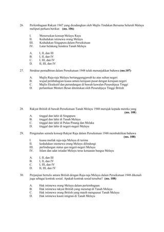 26.   Perlembagaan Rakyat 1947 yang dicadangkan oleh Majlis Tindakan Bersama Seluruh Malaya
      meliputi perkara berikut: (ms. 106)

      I.     Meneruskan konsep Melayu Raya
      II.    Kedudukan istimewa orang Melayu
      III.   Kedudukan Singapura dalam Persekutuan
      IV.    Latar belakang bendera Tanah Melayu

      A.     I, II, dan III
      B.     I, II, dan IV
      C.     I, III, dan IV
      D.     II, III, dan IV

27.   Struktur pentadbiran dalam Persekutuan 1948 telah menunjukkan bahawa (ms.107)

      A.     Majlis Raja-raja Melayu bertanggungjawab ke atas sultan negeri
      B.     wujud pembahagian kuasa antara kerajaan pusat dengan kerajaan negeri
      C.     Majlis Eksekutif dan perundangan di bawah kawalan Pesuruhjaya Tinggi
      D.     perlantikan Menteri Besar ditentukan oleh Pesuruhjaya Tinggi British




28.   Rakyat British di bawah Persekutuan Tanah Melayu 1948 merujuk kepada mereka yang
                                                                             (ms. 108)
      A.     tinggal dan lahir di Singapura
      B.     tinggal dan lahir di Tanah Melayu
      C.     tinggal dan lahir di Pulau Pinang dan Melaka
      D.     tinggal dan lahir di negeri-negeri Melayu

29.   Pengenalan semula konsep Rakyat Raja dalam Persekutuan 1948 membuktikan bahawa
                                                                           (ms. 108)
      I.     kuasa mutlak raja-raja Melayu di terima
      II.    kedudukan istemewa orang Melayu dilindungi
      III.   perlindungan status quo negeri-negeri Melayu
      IV.    Islam dan adat istiadat Melayu teras ketuanan bangsa Melayu

      A.     I, II, dan III
      B.     I, II, dan IV
      C.     I, III, dan IV
      D.     II, III, dan IV

30.   Perjanjian bertulis antara British dengan Raja-raja Melayu dalam Persekutuan 1948 dikenali
      juga sebagai kontrak sosial. Apakah kontrak sosial tersebut? (ms. 108)

      A.     Hak istimewa orang Melayu dalam perlembagaan
      B.     Hak istimewa rakyat British yang menetap di Tanah Melayu
      C.     Hak istimewa orang British yang masih menguasai Tanah Melayu
      D.     Hak istimewa kaum imigran di Tanah Melayu
 