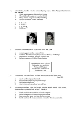 31.   Antara berikut, manakah berkaitan tuntutan Raja-raja Melayu dalam Perjanjian Persekutuan?
      (ms. 108/109)
      I.      Kuasa raja-raja Melayu dikembalikan semula
      II.     Menolak kehadiran pegawai penasihat British
      III.    Orang Melayu sebagai Rakyat Raja dilindungi
      IV.     Hal ehwal ketuanan Melayu dipelihara

      A.     I, II, dan III
      B.     I, II, dan IV
      C.     I, III, dan IV
      D.     II, III, dan IV




32.   Persamaan di antara kedua-dua tokoh di atas ialah (ms. 109)

      A.     menentang pembentukan Malayan Union
      B.     mendesak British melindungi bangsa Melayu dan Raja-raja Melayu
      C.     menubuhkan pertubuhan menuntut kemerdekaan
      D.     berjuang menentang British di Tanah Melayu


                               Persepakatan di antara Raja-raja
                                 Melayu dan para pemimpin
                                    Melayu telah berjaya
                                 menghasilkan pembentukan
                                      Persekutuan 1948


33.   Perumpamaan yang sesuai untuk dikaitkan dengan persepakatan di atas ialah
                                                                         (ms. 110)
      A.    seperti lebah mengumpulkan madu
      B.    bagaimana bunyi gendang begitulah tarinya
      C.    bagai aur dengan tebing
      D.    sehari selembar benang, lama-lama jadi kain

34.   Perkembangan politik di Sabah dan Sarawak dianggap berbeza dengan Tanah Melayu.
      Bagaimanakah perbezaan di atas berlaku? (ms. 110)

      A.     Sabah dan Sarawak ketandusan nasionalis tempatan
      B.     British tidak membenarkan penubuhan parti politik
      C.     Jarak kedua-dua negeri yang jauh dan kurang maju
      D.     Sabah dan Sarawak dipaksa menerima penjajahan British secara mutlak
 