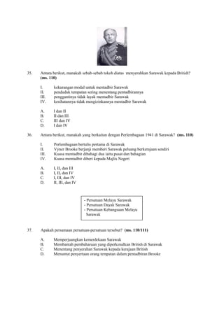 35.   Antara berikut, manakah sebab-sebab tokoh diatas menyerahkan Sarawak kepada British?
      (ms. 110)

      I.     kekurangan modal untuk mentadbir Sarawak
      II.    penduduk tempatan sering menentang pentadbirannya
      III.   penggantinya tidak layak mentadbir Sarawak
      IV.    kesihatannya tidak mengizinkannya mentadbir Sarawak

      A.     I dan II
      B.     II dan III
      C.     III dan IV
      D.     I dan IV

36.   Antara berikut, manakah yang berkaitan dengan Perlembagaan 1941 di Sarawak? (ms. 110)

      I.     Perlembagaan bertulis pertama di Sarawak
      II.    Vyner Brooke berjanji memberi Sarawak peluang berkerajaan sendiri
      III.   Kuasa mentadbir dibahagi dua iaitu pusat dan bahagian
      IV.    Kuasa mentadbir diberi kepada Majlis Negeri

      A.     I, II, dan III
      B.     I, II, dan IV
      C.     I, III, dan IV
      D.     II, III, dan IV



                               - Persatuan Melayu Sarawak
                               - Persatuan Dayak Sarawak
                               - Persatuan Kebangsaan Melayu
                                 Sarawak


37.   Apakah persamaan persatuan-persatuan tersebut? (ms. 110/111)

      A.     Memperjuangkan kemerdekaan Sarawak
      B.     Membantah pembaharuan yang diperkenalkan British di Sarawak
      C.     Menentang penyerahan Sarawak kepada kerajaan British
      D.     Menuntut penyertaan orang tempatan dalam pentadbiran Brooke
 