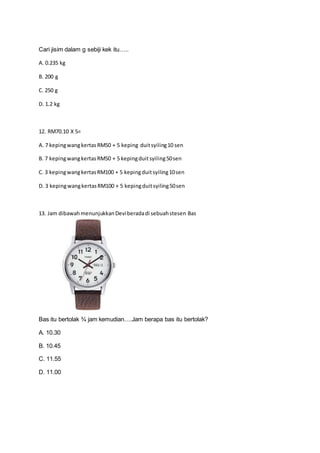 Cari jisim dalam g sebiji kek itu…..
A. 0.235 kg
B. 200 g
C. 250 g
D. 1.2 kg
12. RM70.10 X 5=
A. 7 kepingwangkertasRM50 + 5 keping duitsyiling10 sen
B. 7 kepingwangkertasRM50 + 5 kepingduitsyiling50sen
C. 3 kepingwangkertasRM100 + 5 kepingduitsyiling10sen
D. 3 kepingwangkertasRM100 + 5 kepingduitsyiling50sen
13. Jam dibawahmenunjukkanDeviberadadi sebuahstesen Bas
Bas itu bertolak ¾ jam kemudian….Jam berapa bas itu bertolak?
A. 10.30
B. 10.45
C. 11.55
D. 11.00
 