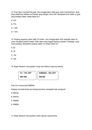 14. Puan Nora membeli 8 kg gula. Dia menggunakan 450g gula untuk membuat kuih. Gula
yang selebihnya diisikan ke 5 bekas yang dengan sama rata. Berapakah jisim dalam g, gula
yang terdapat dalam setiap bekas itu?
A. 510
B. 775
C. 1 240
D. 1 510
15. Panjang segulung reben ialah 2.6 meter. Lina menggunakan 40% daripada reben itu
untuk mengikat sebuah hadiah. Baki reben yang tinggal dipotong kepada 3 bahagian yang
sama panjang. Berapakah panjang dalam cm setipa reben itu?
A. 52
B. 78
C. 104
D. 156
16. Rajah dibawah menunjukkan harga dan diskaun bagi dua barang
Puan Lim mempunyai RM2000
Selepas membeli kedua-dua barang tersebut, berapakah baki wangnya?
A. RM140
B. RM150
C. RM200
D. RM250
17. Rajah dibawah menunjukkan waktu operasi sebuah klinik:
TV – 10% OFF
RM 1500
KAMERA – 20% OFF
RM 500
 