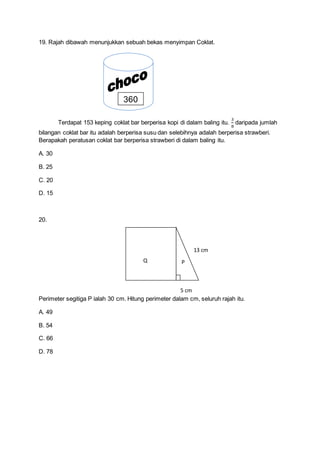 19. Rajah dibawah menunjukkan sebuah bekas menyimpan Coklat.
Terdapat 153 keping coklat bar berperisa kopi di dalam baling itu.
3
8
daripada jumlah
bilangan coklat bar itu adalah berperisa susu dan selebihnya adalah berperisa strawberi.
Berapakah peratusan coklat bar berperisa strawberi di dalam baling itu.
A. 30
B. 25
C. 20
D. 15
20.
Perimeter segitiga P ialah 30 cm. Hitung perimeter dalam cm, seluruh rajah itu.
A. 49
B. 54
C. 66
D. 78
360
Q P
13 cm
5 cm
 