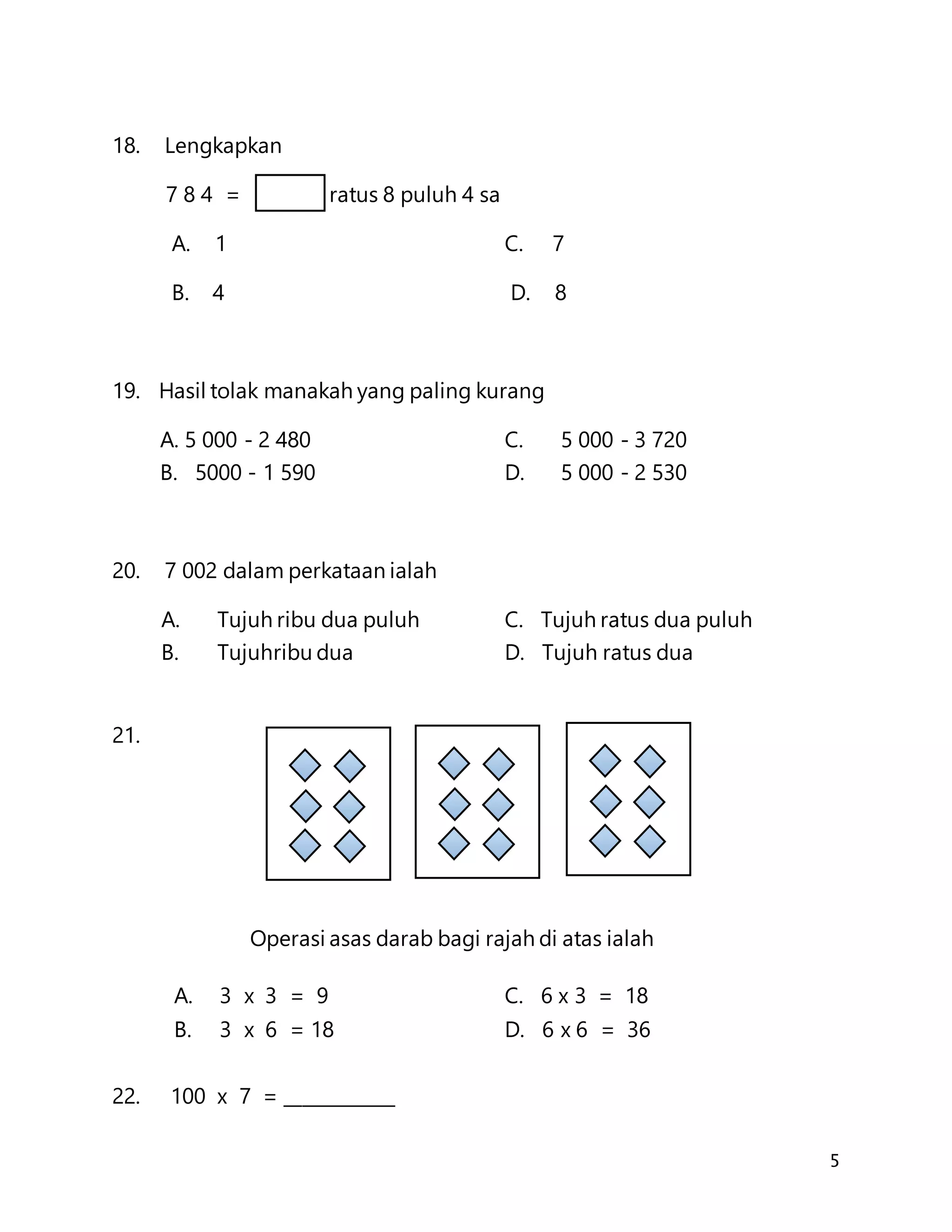 5
18. Lengkapkan
7 8 4 = ratus 8 puluh 4 sa
A. 1 C. 7
B. 4 D. 8
19. Hasil tolak manakah yang paling kurang
A. 5 000 - 2 480 C. 5 000 - 3 720
B. 5000 - 1 590 D. 5 000 - 2 530
20. 7 002 dalam perkataan ialah
A. Tujuh ribu dua puluh C. Tujuh ratus dua puluh
B. Tujuhribu dua D. Tujuh ratus dua
21.
Operasi asas darab bagi rajah di atas ialah
A. 3 x 3 = 9 C. 6 x 3 = 18
B. 3 x 6 = 18 D. 6 x 6 = 36
22. 100 x 7 = ____________
 