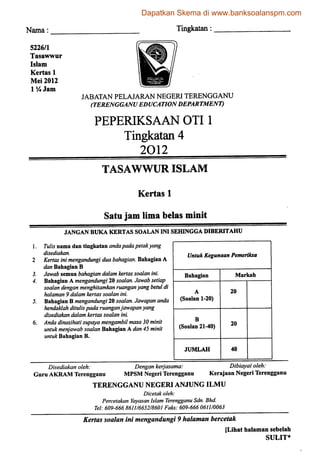 Nama Tingkatan:
5226/1
Tasawwur
Islam
Kertas 1
Mei2012
1 lA Jam
JABATAN PELAJARAN NEGERI TERENGGANU
(TERENGGANU EDUCATIONDEPARTMENT)
PEPERIKSAAN OTI1
Tingkatan 4
2012
TASAWWUR ISLAM
Kertas 1
Satu jam lima belas minit
JANGAN BUKA KERTAS SOALAN INI SEHINGGA DIBERTTAHU
Tulis nama dan tingkatan andapadapetakyang
disediakan.
Kertas inimengandungi duabahagian. Bahagian A
dan Bahagian B
Jawab semua bahagian dalam kertas soalanini.
Bahagian A mengandungi 20soalan. Jawab setiap
soalan dengan menghitamkan ruanganyang betul di
halaman 9 dalam kertas soalan ini.
Bahagian B mengandungi 20soalan. Jawapan anda
hendaklah ditulispada ruanganjawapanyang
disediakan dalam kertas soalan ini.
Anda dinasihati supayamengambil masa 30 minit
untuk menjawab soalan Bahagian A dan45 minit
untukBahagian B.
UntukKegunaanPemerUcsa
Bahagian
A
(Soalan 1-20)
B
(Soalan 21-40)
JUMLAH
Markah
20
20
40
Disediakan oieh: Dengan kerjasama: Dibiayai oleh:
GuruAKRAM Terengganu MPSM Negeri Terengganu Kerajaan Negeri Terengganu
TERENGGANU NEGERI ANJUNG ILMU
Dicetak oleh:
Percetakan Yayasan Islam Terengganu Sdn. Bhd.
Tel: 609-666 8611/6652/8601 Faks: 609-666 0611/0063
Kertas soalan ini mengandungi9 halaman bercetak
[Lihat halaman sebelah
SULIT*
Dapatkan Skema di www.banksoalanspm.com
 