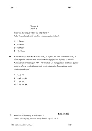 SULIT 015/1 
Diagram 9 
Rajah 9 
What was the time 35 before the time shown ? 
Pukul berapakah 35 minit sebelum waktu yang ditunjukkan? 
A 8:50 a.m 
B 9:00 a.m 
C 9:50 a.m 
D 10.00 a.m 
31 Kamala received RM24 324 for her salary in a year. She used two months salary as 
down payment for a car. How much did Kamala pay for the payment of the car? 
Kamala telah menerima gaji RM24 324 setahun. Dia menggunakan dua bulan gajinya 
untuk membayar pendahuluan sebuah kereta. Berapakah Kamala bayar untuk 
pendahuluan kereta? 
A RM2 027 
B RM2 432.40 
C RM4 054 
D RM4 864.80 
32 
[Lihat sebelah 
Which of the following is nearest to 2 m ? 
Antara berikut yang manakah paling hampir kepada 2 m ? 
015/1 Mid Year Exam 2014 Year 5/Paper 1 SULIT 
 