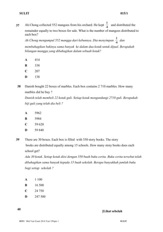 SULIT 015/1 
1 and distributed the 
37 Ah Chong collected 552 mangoes from his orchard. He kept 4 
remainder equally to two boxes for sale. What is the number of mangoes distributed to 
each box? 
Ah Chong mengumpul 552 mangga dari kebunnya. Dia menyimpan 1 dan 
4 
membahagikan bakinya sama banyak ke dalam dua kotak untuk dijual. Berapakah 
bilangan mangga yang dibahagikan dalam sebuah kotak? 
A 414 
B 338 
C 207 
D 138 
38 Danish bought 22 boxes of marbles. Each box contains 2 710 marbles. How many 
marbles did he buy ? 
Danish telah membeli 22 kotak guli. Setiap kotak mengandungi 2710 guli. Berapakah 
biji guli yang telah dia beli ? 
A 5962 
B 5984 
C 59 620 
D 59 840 
39 
40 
There are 30 boxes. Each box is filled with 550 story books. The story 
books are distributed equally among 15 schools. How many story books does each 
school get? 
Ada 30 kotak. Setiap kotak diisi dengan 550 buah buku cerita. Buku cerita tersebut telah 
dibahagikan sama banyak kepada 15 buah sekolah. Berapa banyakkah jumlah buku 
bagi setiap sekolah ? 
A 1 100 
B 16 500 
C 24 750 
D 247 500 
[Lihat sebelah 
015/1 Mid Year Exam 2014 Year 5/Paper 1 SULIT 
 