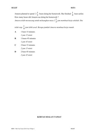 SULIT 015/1 
1 hours doing her homework. She finished 4 
Ameera planned to spend 2 2 
1 hour earlier. 
How many hours did Ameera use doing her homework ? 
Ameera telah merancang untuk meluangkan masa 2 2 
1 jam membuat kerja sekolah. Dia 
1 jam lebih awal. Berapa jamkah Ameera membuat kerja rumah. 
telah siap 4 
A 1 hour 15 minutes 
1 jam 15 minit 
B 1 hours 45 minutes 
1 jam 45 minit 
C 2 hour 15 minutes 
2 jam 15 minit 
D 2 hour 45 minutes 
2 jam 45 minit 
KERTAS SOALAN TAMAT 
015/1 Mid Year Exam 2014 Year 5/Paper 1 SULIT 
