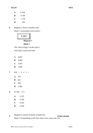 SULIT 015/1 
A 11 844 
B 6 768 
C 1 128 
D 585 
6 Diagram 1 shows a number card. 
Rajah 1 menunjukkan kad nombor. 
5.203 
Diagram 1 
Rajah 1 
The value of digit 3 on the card is 
Nilai digit 3 pada kad ialah 
A 0.001 
B 0.003 
C 5.001 
D 5.003 
7 620 ÷ 4 x 3 = 
A 155 
B 465 
C 930 
D 1 860 
8 81 926 ÷ 13 = 
A 6 301 
B 6 302 
C 6 303 
D 6 304 
9 
Diagram 2 consist of square of equal size. 
Rajah 2 mengandungi petak segi empat sama yang sama saiz 
[Lihat sebelah 
015/1 Mid Year Exam 2014 Year 5/Paper 1 SULIT 
 