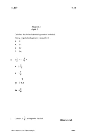 SULIT 015/1 
Diagram 2 
Rajah 2 
Calculate the decimal of the diagram that is shaded 
Hitung perpuluhan bagi rajah yang di lorek 
A 0.1 
B 0.4 
C 0.5 
D 0.6 
2 + 1 9 
10 2 3 
5 = 
2 
A 312 
7 
B 3 9 
7 
C 412 
2 
D 4 9 
5 to improper fraction. 
11 Convert 3 6 
[Lihat sebelah 
015/1 Mid Year Exam 2014 Year 5/Paper 1 SULIT 
 