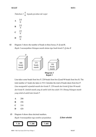 SULIT 015/1 
5 kepada pecahan tak wajar 
Tukarkan 3 6 
14 
A 6 
14 
B 5 
23 
C 6 
45 
D 6 
12 Diagram 3 shows the number of beads in three boxes, P, Q and R. 
Rajah 3 menunjukkan bilangan manik dalam tiga buah kotak P, Q dan R 
P 
Q 
R 
198 
beads 
manik 
Diagram 3 
Rajah 3 
500 
beads 
manik 
375 
beads 
manik 
Lina takes some beads from box P, 220 beads from box Q and 98 beads from box R. The 
total number of beads she takes is 518. Calculate the total of beads taken from box P. 
Lina mengambil sejumlah manik dari kotak P, 220 manik dari kotak Q dan 98 manik 
dari kotak R. Jumlah manik yang di ambil oleh lina ialah 518. Hitung bilangan manik 
yang telah di ambil dari kotak P. 
A 200 
B 298 
C 318 
D 420 
13 Diagram 4 shows three decimal numbers. 
Rajah 4 menunjukkan tiga nombor perpuluhan. 
7. 26 7. 206 7. 602 
[Lihat sebelah 
015/1 Mid Year Exam 2014 Year 5/Paper 1 SULIT 
 