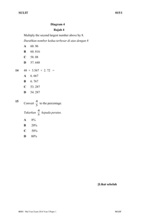 SULIT 015/1 
Diagram 4 
Rajah 4 
Multiply the second largest number above by 8. 
Darabkan nombor kedua terbesar di atas dengan 8 
A 60. 96 
B 60. 816 
C 58. 08 
D 57. 648 
14 48 + 3.567 + 2. 72 = 
A 6. 667 
B 6. 767 
C 53. 287 
D 54. 287 
15 Convert 5 
4 to the percentage. 
4 kepada peratus. 
Tukarkan 5 
A 8% 
B 20% 
C 50% 
D 80% 
[Lihat sebelah 
015/1 Mid Year Exam 2014 Year 5/Paper 1 SULIT 
 