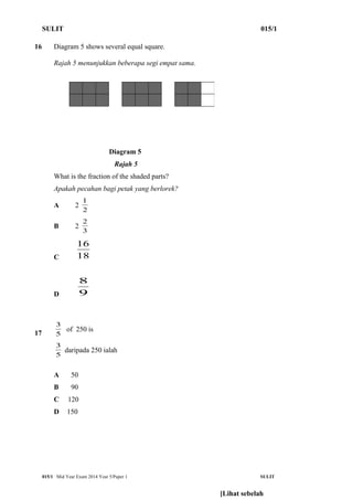 SULIT 015/1 
16 Diagram 5 shows several equal square. 
Rajah 5 menunjukkan beberapa segi empat sama. 
Diagram 5 
Rajah 5 
What is the fraction of the shaded parts? 
Apakah pecahan bagi petak yang berlorek? 
A 2 1 
2 
2 
B 2 3 
16 
C 18 
8 
D 9 
3 of 250 is 
17 5 
3 daripada 250 ialah 
5 
A 50 
B 90 
C 120 
D 150 
015/1 Mid Year Exam 2014 Year 5/Paper 1 SULIT 
[Lihat sebelah 
 