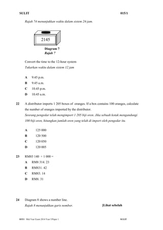 SULIT 015/1 
Rajah 74 menunjukkan waktu dalam sistem 24-jam. 
2145 
Diagram 7 
Rajah 7 
Convert the time to the 12-hour system 
Tukarkan waktu dalam sistem 12 jam 
A 9.45 p.m. 
B 9.45 a.m. 
C 10.45 p.m. 
D 10.45 a.m. 
22 A distributor imports 1 205 boxes of oranges. If a box contains 100 oranges, calculate 
the number of oranges imported by the distributor. 
Seorang pengedar telah mengimport 1 205 biji oren. Jika sebuah kotak mengandungi 
100 biji oren, hitungkan jumlah oren yang telah di import oleh pengedar itu. 
A 125 000 
B 120 500 
C 120 050 
D 120 005 
23 RM83 140 ÷ 1 000 = 
A RM8 314. 23 
B RM831. 42 
C RM83. 14 
D RM8. 31 
24 Diagram 8 shows a number line. 
Rajah 8 menunjukkan garis nombor. 
[Lihat sebelah 
015/1 Mid Year Exam 2014 Year 5/Paper 1 SULIT 
 