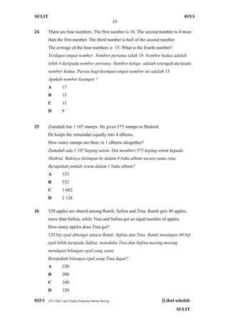 SULIT 015/1
10
015/1 2013 Hak Cipta Pejabat Pelajaran Daerah Betong [Lihat sebelah
SULIT
24 There are four numbers. The first number is 18. The second number is 4 more
than the first number. The third number is half of the second number.
The average of the four numbers is 15. What is the fourth number?
Terdapat empat nombor. Nombor pertama ialah 18. Nombor kedua adalah
lebih 4 daripada nombor pertama. Nombor ketiga adalah setengah daripada
nombor kedua. Purata bagi keempat-empat nombor ini adalah 15.
Apakah nombor keempat ?
A 17
B 13
C 11
D 9
25 Zumahdi has 1 107 stamps. He gives 575 stamps to Shahrul.
He keeps the remainder equally into 4 albums.
How many stamps are there in 1 albums altogether?
Zumahdi ada 1 107 keping setem. Dia memberi 575 keping setem kepada
Shahrul. Bakinya disimpan ke dalam 4 buku album secara sama rata.
Berapakah jumlah setem dalam 1 buku album?
A 133
B 532
C 1 682
D 2 128
26 520 apples are shared among Ramli, Safina and Tina. Ramli gets 40 apples
more than Safina, while Tina and Safina get an equal number of apples.
How many apples does Tina get?
520 biji epal dikongsi antara Ramli, Safina dan Tina. Ramli mendapat 40 biji
epal lebih daripada Safina, manakala Tina dan Safina masing-masing
mendapat bilangan epal yang sama.
Berapakah bilangan epal yang Tina dapat?
A 220
B 200
C 160
D 120
 