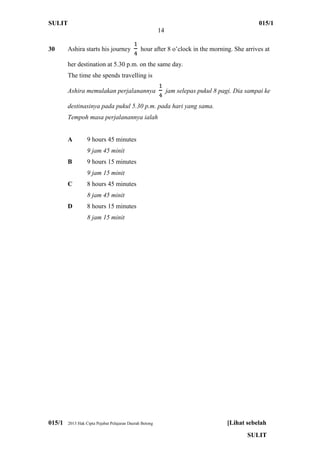 SULIT 015/1
14
015/1 2013 Hak Cipta Pejabat Pelajaran Daerah Betong [Lihat sebelah
SULIT
30 Ashira starts his journey hour after 8 o’clock in the morning. She arrives at
her destination at 5.30 p.m. on the same day.
The time she spends travelling is
Ashira memulakan perjalanannya jam selepas pukul 8 pagi. Dia sampai ke
destinasinya pada pukul 5.30 p.m. pada hari yang sama.
Tempoh masa perjalanannya ialah
A 9 hours 45 minutes
9 jam 45 minit
B 9 hours 15 minutes
9 jam 15 minit
C 8 hours 45 minutes
8 jam 45 minit
D 8 hours 15 minutes
8 jam 15 minit
 