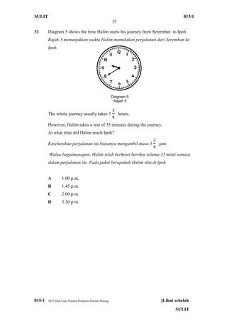 SULIT 015/1
15
015/1 2013 Hak Cipta Pejabat Pelajaran Daerah Betong [Lihat sebelah
SULIT
31 Diagram 5 shows the time Halim starts his journey from Seremban to Ipoh
Rajah 5 menunjukkan waktu Halim memulakan perjalanan dari Seremban ke
Ipoh.
The whole journey usually takes 3 hours.
However, Halim takes a rest of 35 minutes during the journey.
At what time did Halim reach Ipoh?
Keseluruhan perjalanan itu biasanya mengambil masa 3 jam.
Walau bagaimanapun, Halim telah berhenti berehat selama 35 minit semasa
dalam perjalanan itu. Pada pukul berapakah Halim tiba di Ipoh
A 1.00 p.m.
B 1.45 p.m.
C 2.00 p.m.
D 3.30 p.m.
Diagram 5
Rajah 5
 