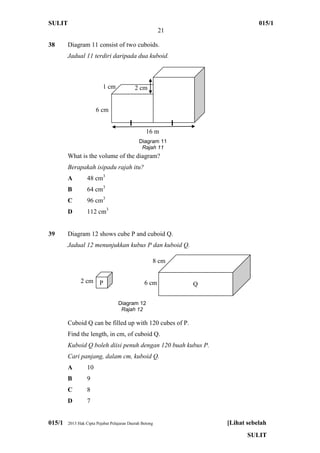 SULIT 015/1
21
015/1 2013 Hak Cipta Pejabat Pelajaran Daerah Betong [Lihat sebelah
SULIT
38 Diagram 11 consist of two cuboids.
Jadual 11 terdiri daripada dua kuboid.
What is the volume of the diagram?
Berapakah isipadu rajah itu?
A 48 cm3
B 64 cm3
C 96 cm3
D 112 cm3
39 Diagram 12 shows cube P and cuboid Q.
Jadual 12 menunjukkan kubus P dan kuboid Q.
Cuboid Q can be filled up with 120 cubes of P.
Find the length, in cm, of cuboid Q.
Kuboid Q boleh diisi penuh dengan 120 buah kubus P.
Cari panjang, dalam cm, kuboid Q.
A 10
B 9
C 8
D 7
I I
2 cm
16 m
Diagram 11
Rajah 11
6 cm
1 cm
2 cm
Diagram 12
Rajah 12
P Q6 cm
8 cm
 