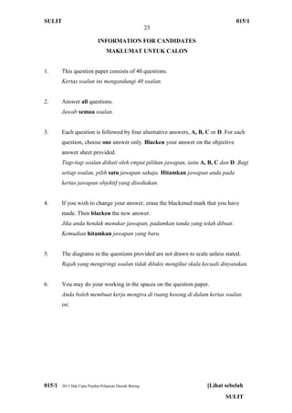 SULIT 015/1
23
015/1 2013 Hak Cipta Pejabat Pelajaran Daerah Betong [Lihat sebelah
SULIT
INFORMATION FOR CANDIDATES
MAKLUMAT UNTUK CALON
1. This question paper consists of 40 questions.
Kertas soalan ini mengandungi 40 soalan.
2. Answer all questions.
Jawab semua soalan.
3. Each question is followed by four alternative answers, A, B, C or D. For each
question, choose one answer only. Blacken your answer on the objective
answer sheet provided.
Tiap-tiap soalan diikuti oleh empat pilihan jawapan, iaitu A, B, C dan D. Bagi
setiap soalan, pilih satu jawapan sahaja. Hitamkan jawapan anda pada
kertas jawapan objektif yang disediakan.
4. If you wish to change your answer, erase the blackened mark that you have
made. Then blacken the new answer.
Jika anda hendak menukar jawapan, padamkan tanda yang telah dibuat.
Kemudian hitamkan jawapan yang baru.
5. The diagrams in the questions provided are not drawn to scale unless stated.
Rajah yang mengiringi soalan tidak dilukis mengikut skala kecuali dinyatakan.
6. You may do your working in the spaces on the question paper.
Anda boleh membuat kerja mengira di ruang kosong di dalam kertas soalan
ini.
 