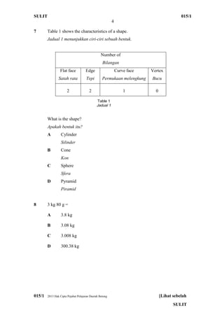 SULIT 015/1
4
015/1 2013 Hak Cipta Pejabat Pelajaran Daerah Betong [Lihat sebelah
SULIT
7 Table 1 shows the characteristics of a shape.
Jadual 1 menunjukkan ciri-ciri sebuah bentuk.
Number of
Bilangan
Flat face
Satah rata
Edge
Tepi
Curve face
Permukaan melengkung
Vertex
Bucu
2 2 1 0
What is the shape?
Apakah bentuk itu?
A Cylinder
Silinder
B Cone
Kon
C Sphere
Sfera
D Pyramid
Piramid
8 3 kg 80 g =
A 3.8 kg
B 3.08 kg
C 3.008 kg
D 300.38 kg
Table 1
Jadual 1
 