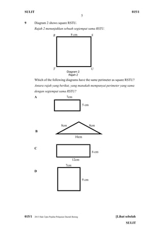 SULIT 015/1
5
015/1 2013 Hak Cipta Pejabat Pelajaran Daerah Betong [Lihat sebelah
SULIT
9 Diagram 2 shows square RSTU.
Rajah 2 menunjukkan sebuah segiempat sama RSTU.
Which of the following diagrams have the same perimeter as square RSTU?
Antara rajah yang berikut, yang manakah mempunyai perimeter yang sama
dengan segiempat sama RSTU?
A 7cm
5cm
5cm
8cm 8cm
B
10cm
C
12cm
7cm
D
Diagram 2
Rajah 2
R S8 cm
T U
6 cm
5 cm
9 cm
 