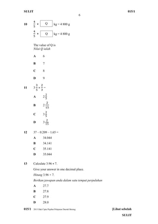 SULIT 015/1
6
015/1 2013 Hak Cipta Pejabat Pelajaran Daerah Betong [Lihat sebelah
SULIT
10 × kg = 4 800 g
× kg = 4 800 g
The value of Q is
Nilai Q ialah
A 6
B 7
C 8
D 9
11 3 × =
A 2
B 2
C 3
D 3
12 37 – 0.209 – 1.65 =
A 34.044
B 34.141
C 35.141
D 35.044
13 Calculate 3.96 × 7.
Give your answer in one decimal place.
Hitung 3.96 × 7.
Berikan jawapan anda dalam satu tempat perpuluhan
A 27.7
B 27.8
C 27.9
D 28.0
Q
Q
 