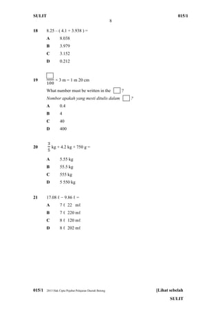 SULIT 015/1
8
015/1 2013 Hak Cipta Pejabat Pelajaran Daerah Betong [Lihat sebelah
SULIT
18 8.25 – ( 4.1 + 3.938 ) =
A 8.038
B 3.979
C 3.152
D 0.212
19 × 3 m = 1 m 20 cm
What number must be written in the ?
Nombor apakah yang mesti ditulis dalam ?
A 0.4
B 4
C 40
D 400
20 kg + 4.2 kg + 750 g =
A 5.55 kg
B 55.5 kg
C 555 kg
D 5 550 kg
21 17.08 ℓ − 9.86 ℓ =
A 7 ℓ 22 mℓ
B 7 ℓ 220 mℓ
C 8 ℓ 120 mℓ
D 8 ℓ 202 mℓ
 