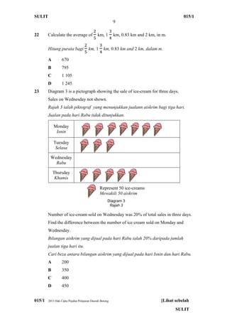 SULIT 015/1
9
015/1 2013 Hak Cipta Pejabat Pelajaran Daerah Betong [Lihat sebelah
SULIT
22 Calculate the average of km, 1 km, 0.83 km and 2 km, in m.
Hitung purata bagi km, 1 km, 0.83 km and 2 km, dalam m.
A 670
B 795
C 1 105
D 1 245
23 Diagram 3 is a pictograph showing the sale of ice-cream for three days.
Sales on Wednesday not shown.
Rajah 3 ialah piktograf yang menunjukkan jualann aiskrim bagi tiga hari.
Jualan pada hari Rabu tidak ditunjukkan.
Monday
Isnin
Tuesday
Selasa
Wednesday
Rabu
Thursday
Khamis
Number of ice-cream sold on Wednesday was 20% of total sales in three days.
Find the difference between the number of ice cream sold on Monday and
Wednesday.
Bilangan aiskrim yang dijual pada hari Rabu ialah 20% daripada jumlah
jualan tiga hari itu.
Cari beza antara bilangan aiskrim yang dijual pada hari Isnin dan hari Rabu.
A 200
B 350
C 400
D 450
Represent 50 ice-creams
Mewakili 50 aiskrim
Diagram 3
Rajah 3
 