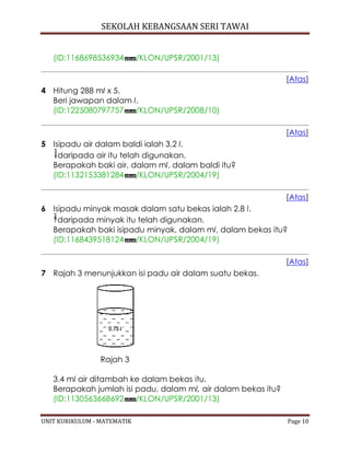 SEKOLAH KEBANGSAAN SERI TAWAI
UNIT KURIKULUM - MATEMATIK Page 10
(ID:1168698536934 /KLON/UPSR/2001/13)
[Atas]
4 Hitung 288 ml x 5.
Beri jawapan dalam l.
(ID:1225080797757 /KLON/UPSR/2008/10)
[Atas]
5 Isipadu air dalam baldi ialah 3.2 l.
daripada air itu telah digunakan.
Berapakah baki air, dalam ml, dalam baldi itu?
(ID:1132153381284 /KLON/UPSR/2004/19)
[Atas]
6 Isipadu minyak masak dalam satu bekas ialah 2.8 l.
daripada minyak itu telah digunakan.
Berapakah baki isipadu minyak, dalam ml, dalam bekas itu?
(ID:1168439518124 /KLON/UPSR/2004/19)
[Atas]
7 Rajah 3 menunjukkan isi padu air dalam suatu bekas.
Rajah 3
3.4 ml air ditambah ke dalam bekas itu.
Berapakah jumlah isi padu, dalam ml, air dalam bekas itu?
(ID:1130563668692 /KLON/UPSR/2001/13)
 